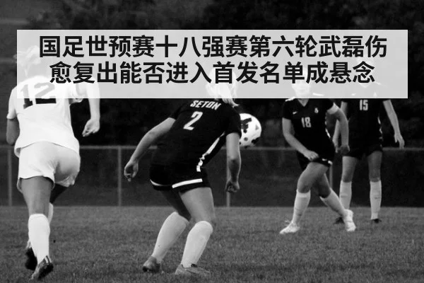 国足世预赛十八强赛第六轮武磊伤愈复出能否进入首发名单成悬念