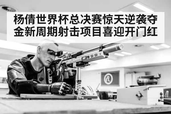 杨倩世界杯总决赛惊天逆袭夺金新周期射击项目喜迎开门红