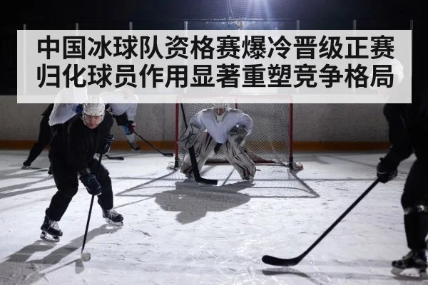 中国冰球队资格赛爆冷晋级正赛 归化球员作用显著重塑竞争格局