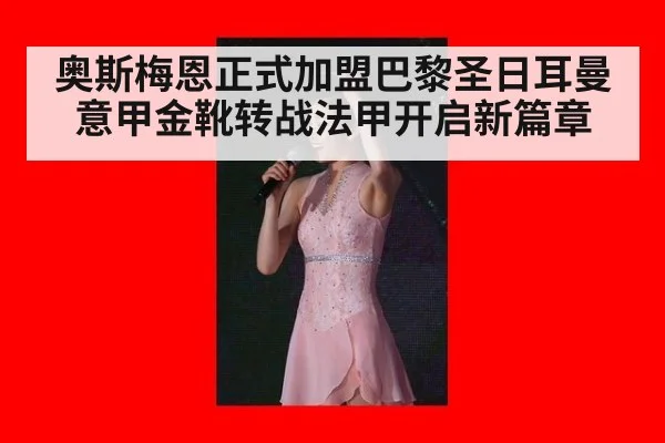 奥斯梅恩正式加盟巴黎圣日耳曼意甲金靴转战法甲开启新篇章